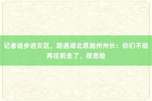记者徒步进灾区，路遇湖北恩施州州长：你们不能再往前走了，很危险